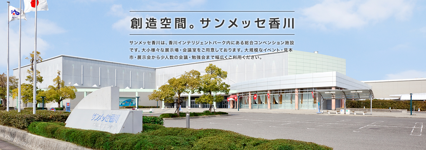 創造空間。サンメッセ香川 サンメッセ香川は、香川インテリジェントパーク内にある総合コンベンション施設です。大小様々な展示場・会議室をご用意しております。大規模なイベント・見本市・展示会から少人数の会議・勉強会まで幅広くご利用ください。