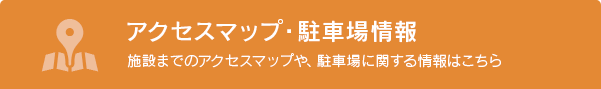 アクセスマップ・駐車場情報 施設までのアクセスマップや、駐車場に関する情報はこちら